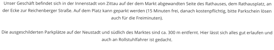 Unser Geschft befindet sich in der Innenstadt von Zittau auf der dem Markt abgewandten Seite des Rathauses, dem Rathausplatz, an der Ecke zur Reichenberger Strae. Auf dem Platz kann geparkt werden (15 Minuten frei, danach kostenpflichtig, bitte Parkschein lsen auch fr die Freiminuten).  Die ausgeschilderten Parkpltze auf der Neustadt und sdlich des Marktes sind ca. 300 m entfernt. Hier lsst sich alles gut erlaufen und auch an Rollstuhlfahrer ist gedacht.